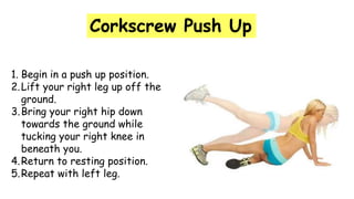 Corkscrew Push Up
1. Begin in a push up position.
2.Lift your right leg up off the
ground.
3.Bring your right hip down
towards the ground while
tucking your right knee in
beneath you.
4.Return to resting position.
5.Repeat with left leg.
 