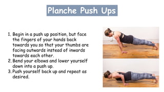Planche Push Ups
1. Begin in a push up position, but face
the fingers of your hands back
towards you so that your thumbs are
facing outwards instead of inwards
towards each other.
2. Bend your elbows and lower yourself
down into a push up.
3. Push yourself back up and repeat as
desired.
 