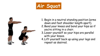 Air Squat
1. Begin in a neutral standing position (arms
down and feet shoulder length apart).
2. Bend your knees and bend your hips as if
you’re sitting in a chair.
3. Lower yourself so your hips are parallel
with your knees.
4. Lift yourself back up using your legs and
repeat as desired.
 