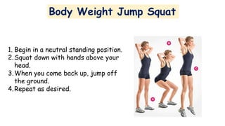 Body Weight Jump Squat
1. Begin in a neutral standing position.
2.Squat down with hands above your
head.
3.When you come back up, jump off
the ground.
4.Repeat as desired.
 
