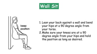 Wall Sit
1. Lean your back against a wall and bend
your hips at a 90 degree angle from
your torso.
2.Make sure your knees are at a 90
degree angle from your hips and hold
the position as long as desired.
 