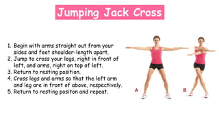 Jumping Jack Cross
1. Begin with arms straight out from your
sides and feet shoulder-length apart.
2. Jump to cross your legs, right in front of
left, and arms, right on top of left.
3. Return to resting position.
4. Cross legs and arms so that the left arm
and leg are in front of above, respectively.
5. Return to resting positon and repeat.
 