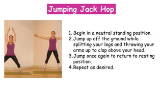 Jumping Jack Hop
1. Begin in a neutral standing position.
2.Jump up off the ground while
splitting your legs and throwing your
arms up to clap above your head.
3.Jump once again to return to resting
position.
4.Repeat as desired.
 