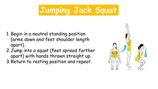 Jumping Jack Squat
1. Begin in a neutral standing position
(arms down and feet shoulder length
apart).
2.Jump into a squat (feet spread farther
apart) with hands thrown straight up.
3.Return to resting position and repeat.
 