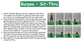 1. Unlike the Basic Burpee, you won’t jump your feet back
into a plank. You will want to jump your feet back so you
are in more of a crawling position with your knees bent.
2. From this bent-knee position, kick one leg under your body
and through as you lift the opposite hand to “sit through.”
Then bring the leg back under your body as you lower your
hand back down and sit through on the other side. You will
again kick the leg under your body and through as you lift
your opposite hand. You want to rotate all the way through
so you could actually sit if you lost your balance.
3. Once you’ve performed a sit thru to both sides, jump your
feet back into your hands and come to standing. Jump up
off the ground at the top and then repeat the movement.
4. Move quickly, rotating open and sitting all the way through
on each sit thru.
Burpee – Sit-Thru
 