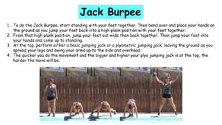 1. To do the Jack Burpee, start standing with your feet together. Then bend over and place your hands on
the ground as you jump your feet back into a high plank position with your feet together.
2. From that high plank position, jump your feet out wide then back together. Then jump your feet into
your hands and come up to standing.
3. At the top, perform either a basic jumping jack or a plyometric jumping jack, leaving the ground as you
spread your legs and swing your arms up to the side and overhead.
4. The quicker you do the movement and the bigger and higher your plyo jumping jack is at the top, the
harder the move will be.
Jack Burpee
 