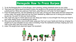 1. To do the Renegade Row to Press Burpee, start standing, holding dumbbells down by your sides.
2. Then bend over (while squatting down) to place the weights on the ground and jump your feet back into
a plank position. When you jump your feet back, jump them out a bit wider for more support.
3. From the plank position, row one dumbbell up to your side, driving your elbow down and back toward the
ceiling. Lower the weight down and row the other dumbbell up. Make sure not to shrug your shoulders
as you row. You want to feel your back working.
4. Also, fight the urge to rotate open as you row. Keep your body in a nice straight line from your head to
your heals. Really focus on squeezing your glutes.
5. Once you’ve performed a row on both sides, jump your feet up to your hands and stand up, bringing the
weights up to your shoulders as you come to standing. Press the dumbbells overhead, keeping your core
tight so you don’t feel this in your low back.
6. Lower the weights back down and repeat the movement.
Renegade Row to Press Burpee
 