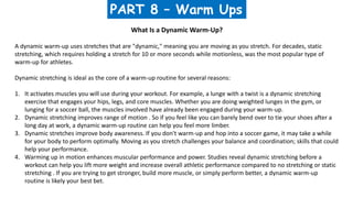 PART 8 – Warm Ups
What Is a Dynamic Warm-Up?
A dynamic warm-up uses stretches that are "dynamic," meaning you are moving as you stretch. For decades, static
stretching, which requires holding a stretch for 10 or more seconds while motionless, was the most popular type of
warm-up for athletes.
Dynamic stretching is ideal as the core of a warm-up routine for several reasons:
1. It activates muscles you will use during your workout. For example, a lunge with a twist is a dynamic stretching
exercise that engages your hips, legs, and core muscles. Whether you are doing weighted lunges in the gym, or
lunging for a soccer ball, the muscles involved have already been engaged during your warm-up.
2. Dynamic stretching improves range of motion . So if you feel like you can barely bend over to tie your shoes after a
long day at work, a dynamic warm-up routine can help you feel more limber.
3. Dynamic stretches improve body awareness. If you don't warm-up and hop into a soccer game, it may take a while
for your body to perform optimally. Moving as you stretch challenges your balance and coordination; skills that could
help your performance.
4. Warming up in motion enhances muscular performance and power. Studies reveal dynamic stretching before a
workout can help you lift more weight and increase overall athletic performance compared to no stretching or static
stretching . If you are trying to get stronger, build more muscle, or simply perform better, a dynamic warm-up
routine is likely your best bet.
 