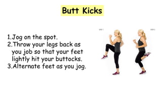 Butt Kicks
1.Jog on the spot.
2.Throw your legs back as
you job so that your feet
lightly hit your buttocks.
3.Alternate feet as you jog.
 
