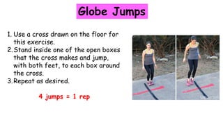 Globe Jumps
1. Use a cross drawn on the floor for
this exercise.
2.Stand inside one of the open boxes
that the cross makes and jump,
with both feet, to each box around
the cross.
3.Repeat as desired.
4 jumps = 1 rep
 