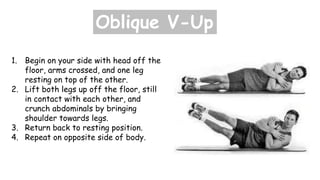 Oblique V-Up
1. Begin on your side with head off the
floor, arms crossed, and one leg
resting on top of the other.
2. Lift both legs up off the floor, still
in contact with each other, and
crunch abdominals by bringing
shoulder towards legs.
3. Return back to resting position.
4. Repeat on opposite side of body.
 