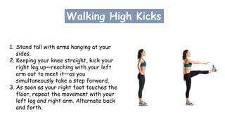Walking High Kicks
1. Stand tall with arms hanging at your
sides.
2. Keeping your knee straight, kick your
right leg up—reaching with your left
arm out to meet it—as you
simultaneously take a step forward.
3. As soon as your right foot touches the
floor, repeat the movement with your
left leg and right arm. Alternate back
and forth.
 