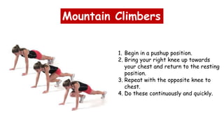 Mountain Climbers
1. Begin in a pushup position.
2. Bring your right knee up towards
your chest and return to the resting
position.
3. Repeat with the opposite knee to
chest.
4. Do these continuously and quickly.
 