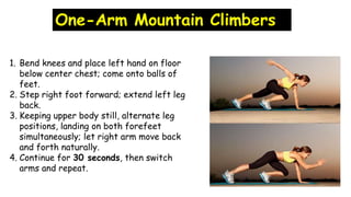 One-Arm Mountain Climbers
1. Bend knees and place left hand on floor
below center chest; come onto balls of
feet.
2. Step right foot forward; extend left leg
back.
3. Keeping upper body still, alternate leg
positions, landing on both forefeet
simultaneously; let right arm move back
and forth naturally.
4. Continue for 30 seconds, then switch
arms and repeat.
 
