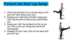 Forward-and-Back Leg Swings
1. Stand tall and hold on to a sturdy object with
your left hand. Brace your core.
2. Keeping your right knee straight, swing your
right leg forward as high as you comfortably
can.
3. Swing your right leg backward as far as you
can. That's one rep. Swing back and forth
continuously.
4. Complete all your reps, then do the same with
your left leg.
 