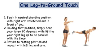 One Leg-to-Ground Touch
1. Begin in neutral standing position
with right arm stretched out in
front of you.
2.Holding that position, simply bend
your torso 90 degrees while lifting
your right leg up to be parallel
with the floor.
3.Return to resting position and
repeat with left leg and arm.
 