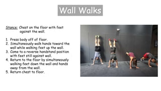 Wall Walks
Stance: Chest on the floor with feet
against the wall.
1. Press body off of floor.
2. Simultaneously walk hands toward the
wall while walking feet up the wall.
3. Come to a reverse handstand position
with feet still against wall.
4. Return to the floor by simultaneously
walking feet down the wall and hands
away from the wall.
5. Return chest to floor.
 
