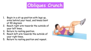 Obliques Crunch
1. Begin in a sit up position with legs up,
arms behind your head, and knees bent
at 90 degrees.
2. Reach right arm towards the outside of
your left knee.
3. Return to resting position.
4. Reach left arm towards the outside of
your right knee.
5. Return to resting position and repeat.
 