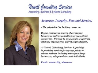 Accuracy. Integrity. Personal Service. - The principles I've built my career on. If your company is in need of accounting, business or systems consulting services, please contact me.  It would be my pleasure to apply my extensive experience to your specific situation.  At Nowell Consulting Services, I specialize in providing services for any size public or private business including start-ups to large businesses, sole proprietors and individuals.   Email:  [email_address] 