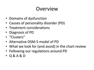 Overview 
• Domains of dysfunction 
• Causes of personality disorder (PD) 
• Treatment considerations 
• Diagnosis of PD 
• “Clusters” 
• Alternative DSM-5 model of PD 
• What we look for (and avoid) in the chart review 
• Following our regulations around PD 
• Q & A & D 
 
