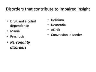 Disorders that contribute to impaired insight 
• Drug and alcohol 
dependence 
• Mania 
• Psychosis 
• Personality 
disorders 
• Delirium 
• Dementia 
• ADHD 
• Conversion disorder 
 