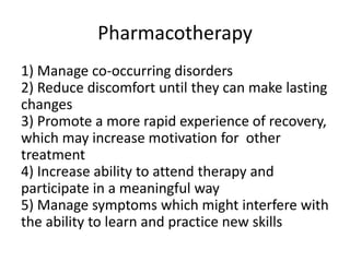 Pharmacotherapy 
1) Manage co-occurring disorders 
2) Reduce discomfort until they can make lasting 
changes 
3) Promote a more rapid experience of recovery, 
which may increase motivation for other 
treatment 
4) Increase ability to attend therapy and 
participate in a meaningful way 
5) Manage symptoms which might interfere with 
the ability to learn and practice new skills 
 