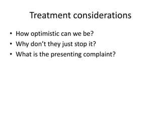 Treatment considerations 
• How optimistic can we be? 
• Why don’t they just stop it? 
• What is the presenting complaint? 
 