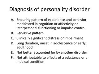 Diagnosis of personality disorder 
A. Enduring pattern of experience and behavior 
manifested in cognition or affectivity or 
interpersonal functioning or impulse control 
B. Pervasive pattern 
C. Clinically significant distress or impairment 
D. Long duration, onset in adolescence or early 
adulthood 
E. Not better accounted for by another disorder 
F. Not attributable to effects of a substance or a 
medical condition 
 