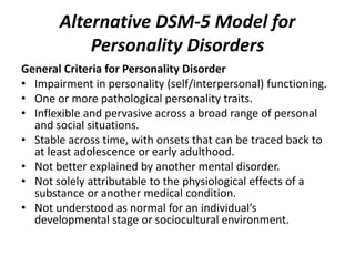 Alternative DSM-5 Model for 
Personality Disorders 
General Criteria for Personality Disorder 
• Impairment in personality (self/interpersonal) functioning. 
• One or more pathological personality traits. 
• Inflexible and pervasive across a broad range of personal 
and social situations. 
• Stable across time, with onsets that can be traced back to 
at least adolescence or early adulthood. 
• Not better explained by another mental disorder. 
• Not solely attributable to the physiological effects of a 
substance or another medical condition. 
• Not understood as normal for an individual’s 
developmental stage or sociocultural environment. 
 