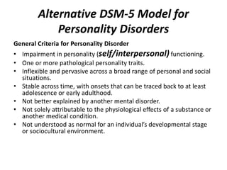 Alternative DSM-5 Model for 
Personality Disorders 
General Criteria for Personality Disorder 
• Impairment in personality (self/interpersonal) functioning. 
• One or more pathological personality traits. 
• Inflexible and pervasive across a broad range of personal and social 
situations. 
• Stable across time, with onsets that can be traced back to at least 
adolescence or early adulthood. 
• Not better explained by another mental disorder. 
• Not solely attributable to the physiological effects of a substance or 
another medical condition. 
• Not understood as normal for an individual’s developmental stage 
or sociocultural environment. 
 
