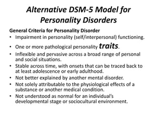 Alternative DSM-5 Model for 
Personality Disorders 
General Criteria for Personality Disorder 
• Impairment in personality (self/interpersonal) functioning. 
• One or more pathological personality traits. 
• Inflexible and pervasive across a broad range of personal 
and social situations. 
• Stable across time, with onsets that can be traced back to 
at least adolescence or early adulthood. 
• Not better explained by another mental disorder. 
• Not solely attributable to the physiological effects of a 
substance or another medical condition. 
• Not understood as normal for an individual’s 
developmental stage or sociocultural environment. 
 