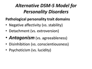 Alternative DSM-5 Model for 
Personality Disorders 
Pathological personality trait domains 
• Negative affectivity (vs. stability) 
• Detachment (vs. extroversion) 
• Antagonism (vs. agreeableness) 
• Disinhibition (vs. conscientiousness) 
• Psychoticism (vs. lucidity) 
 