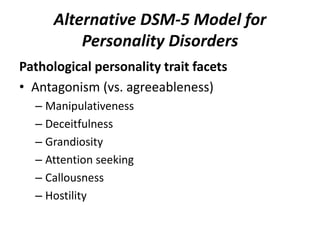 Alternative DSM-5 Model for 
Personality Disorders 
Pathological personality trait facets 
• Antagonism (vs. agreeableness) 
– Manipulativeness 
– Deceitfulness 
– Grandiosity 
– Attention seeking 
– Callousness 
– Hostility 
 