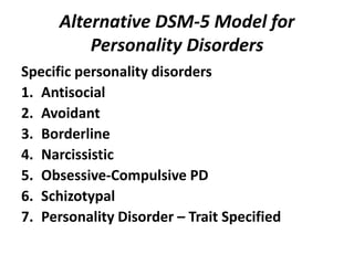 Alternative DSM-5 Model for 
Personality Disorders 
Specific personality disorders 
1. Antisocial 
2. Avoidant 
3. Borderline 
4. Narcissistic 
5. Obsessive-Compulsive PD 
6. Schizotypal 
7. Personality Disorder – Trait Specified 
 