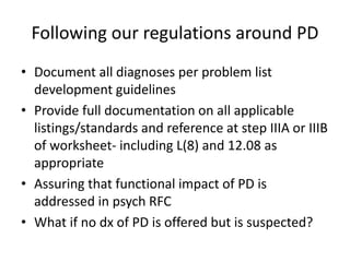Following our regulations around PD 
• Document all diagnoses per problem list 
development guidelines 
• Provide full documentation on all applicable 
listings/standards and reference at step IIIA or IIIB 
of worksheet- including L(8) and 12.08 as 
appropriate 
• Assuring that functional impact of PD is 
addressed in psych RFC 
• What if no dx of PD is offered but is suspected? 
 
