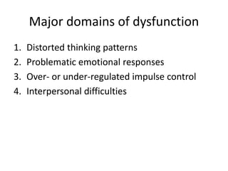 Major domains of dysfunction 
1. Distorted thinking patterns 
2. Problematic emotional responses 
3. Over- or under-regulated impulse control 
4. Interpersonal difficulties 
 