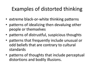 Examples of distorted thinking 
• extreme black-or-white thinking patterns 
• patterns of idealizing then devaluing other 
people or themselves 
• patterns of distrustful, suspicious thoughts 
• patterns that frequently include unusual or 
odd beliefs that are contrary to cultural 
standards 
• patterns of thoughts that include perceptual 
distortions and bodily illusions. 
 