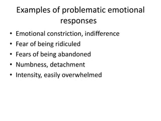 Examples of problematic emotional 
responses 
• Emotional constriction, indifference 
• Fear of being ridiculed 
• Fears of being abandoned 
• Numbness, detachment 
• Intensity, easily overwhelmed 
 