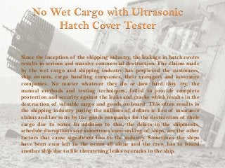 No Wet Cargo with Ultrasonic
Hatch Cover Tester
Since the inception of the shipping industry, the leakage in hatch covers
results in serious and massive commercial destruction. The claims made
by the wet cargo and shipping industry has perplexed the customers,
ship owners, cargo handling companies, their managers and insurance
companies. No matter whatever they do or how hard they try, the
manual methods and testing techniques, failed to provide complete
protection and security against the leaks and cracks which results in the
destruction of valuable cargo and goods on board. This often results in
the shipping industry paying the millions of dollars in lieu of insurance
claims and law suits by the goods companies for the destruction of their
cargo due to water. In addition to this, the delays in the shipments,
schedule disruptions and sometimes even sinking of ships, are the other
factors that cause significant loss to the industry. Sometimes the ships
have been even left in the ocean all alone and the crew has to board
another ship due to life threatening leaks or cracks in the ship.

 