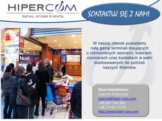 SONTAKTUJ SIĘ Z NAMI 
Dane kontaktowe: 
Joanna Krawczykjoanna@hiper-com.com 
+48 607 340 480 
+48 22 462 72 02http://www.hiper-com.com 
W naszej ofercie posiadamy 
całą gamę terminali losujących 
o różnorodnych wzorach, kolorach, rozmiarach oraz kształtach w pełni dostosowanych do potrzeb 
naszych Klientów. 