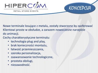 Nowe terminale losujące z metalu, zostały stworzone by zaoferować Klientowi proste w obsłudze, a zarazem nowoczesne narzędzie 
do animacji. 
Cechy charakterystyczne terminalu: 
•technologia plug and play, 
•brak konieczności montażu, 
•łatwość przemieszczania, 
•szeroka personalizacja, 
•zaawansowanie technologiczne, 
•prostota obsługi, 
•niezawodność. 
KONCEPCJA  