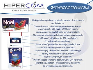 Maksymalna wysokość terminalu łącznie z frontonem – 
ok. 2400 mm. 
Górny fronton -obustronnie zadrukowany karton o wymiarach:600 (wys.) x 900 mm(szer.), 
zamocowany na dwóch kolorowych masztach. 
Aluminiowa obudowa w kolorze białym o wymiarach: 
1500(wys.)x 650 (szer.) x 300 mm (głęb.). 
22 calowy ekran dotykowy. 
Wysoce konfigurowalna animacjastandardowa. 
Zróżnicowany system uruchamiania: 
kupony do gry z kodem lub bez kodu kreskowego, 
żetony, karty lojalnościowe, ulotki. 
Wydruk wygranych kuponów. 
Przednia część z kartonu zadrukowana w 4 kolorach. 
Montaż na 2 kołach i wyposażenie w 2 uchwyty 
do wygodnego przemieszczania. 
SPECYFIKACJA TECHNICZNA  