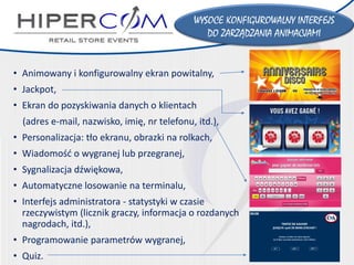 WYSOCEKONFIGUROWALNY INTERFEJS 
DO ZARZĄDZANIA ANIMACJAMI 
•Animowany i konfigurowalny ekran powitalny, 
•Jackpot, 
•Ekran do pozyskiwania danych o klientach 
(adres e-mail, nazwisko, imię,nr telefonu, itd.), 
•Personalizacja: tło ekranu, obrazki na rolkach, 
•Wiadomość o wygranej lubprzegranej, 
•Sygnalizacja dźwiękowa, 
•Automatyczne losowanie na terminalu, 
•Interfejsadministratora-statystyki w czasie rzeczywistym (licznik graczy, informacja o rozdanychnagrodach, itd.), 
•Programowanie parametrów wygranej, 
•Quiz.  