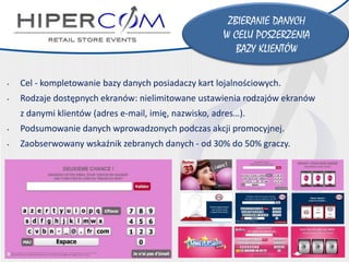 •Cel-kompletowanie bazy danych posiadaczy kart lojalnościowych. 
•Rodzaje dostępnych ekranów: nielimitowane ustawienia rodzajów ekranów 
z danymi klientów(adres e-mail, imię, nazwisko, adres…). 
•Podsumowanie danych wprowadzonych podczas akcji promocyjnej. 
•Zaobserwowany wskaźnik zebranych danych-od 30% do50% graczy. 
ZBIERANIE DANYCH 
W CELU POSZERZENIA 
BAZY KLIENTÓW  