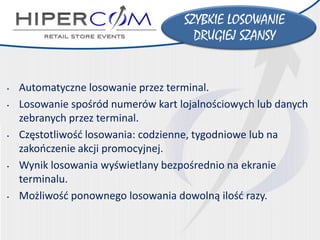 •Automatyczne losowanie przez terminal. 
•Losowanie spośród numerów kart lojalnościowych lub danych zebranych przez terminal. 
•Częstotliwość losowania: codzienne, tygodniowe lub na zakończenie akcji promocyjnej. 
•Wynik losowania wyświetlany bezpośrednio na ekranie terminalu. 
•Możliwość ponownego losowania dowolną ilość razy. 
SZYBKIE LOSOWANIE 
DRUGIEJ SZANSY  
