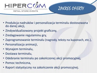 ZAKRES OFERTY 
•Produkcja nadruków i personalizacja terminalu dostosowana do danej akcji, 
•Zindywidualizowany projekt graficzny, 
•Zredagowanie regulaminu gry, 
•Zaprogramowanie terminalu (nagrody, teksty na kuponach, etc.), 
•Personalizacjaanimacji, 
•Wynajem terminalu, 
•Dostawa terminalu, 
•Odebranie terminalu po zakończonej akcji promocyjnej, 
•Pomoctechniczna, 
•Raport statystyczny na zakończenie akcji promocyjnej.  