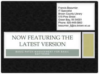 B A S I C PAT C H M A N A G E M E N T F O R B A S I C
S O F T W A R E
NOW FEATURING THE
LATEST VERSION
Francis Beaumier
IT Specialist
Brown County Library
515 Pine Street
Green Bay, WI 54301
Phone: 920-448-5863
beaumier_fj@co.brown.wi.us
 