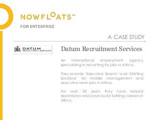 Datum Recruitment Services
An international employment agency
specializing in recruiting for jobs in Africa.
They provide ‘Executive Search’ and ‘Staffing
Solutions’ for middle management and
executive level jobs in Africa.
For over 30 years they have helped
expatriates and locals build fulfilling careers in
Africa.
A CASE STUDY
 