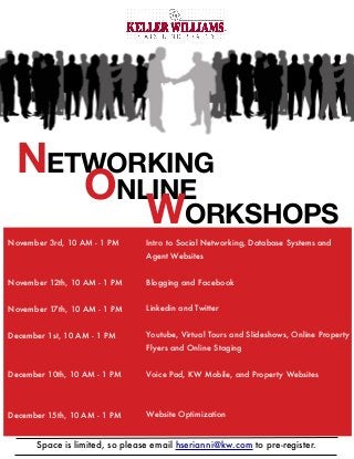 NETWORKING
ONLINE
WORKSHOPS
Space is limited, so please email hserianni@kw.com to pre-register.
Intro to Social Networking, Database Systems and
Agent Websites
Blogging and Facebook
Linkedin and Twitter
Youtube, Virtual Tours and Slideshows, Online Property
Flyers and Online Staging
Voice Pad, KW Mobile, and Property Websites
Website Optimization
November 3rd, 10 AM - 1 PM
November 12th, 10 AM - 1 PM
November 17th, 10 AM - 1 PM
December 1st, 10 AM - 1 PM
December 10th, 10 AM - 1 PM
December 15th, 10 AM - 1 PM
 
