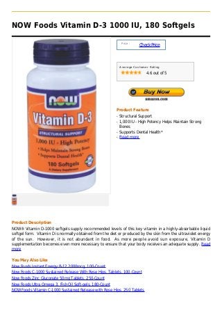 NOW Foods Vitamin D-3 1000 IU, 180 Softgels

                                                               Price :
                                                                         Check Price



                                                              Average Customer Rating

                                                                             4.6 out of 5




                                                          Product Feature
                                                          q   Structural Support
                                                          q   1,000 IU - High Potency Helps Maintain Strong
                                                              Bones
                                                          q   Supports Dental Health*
                                                          q   Read more




Product Description
NOW® Vitamin D-1000 softgels supply recommended levels of this key vitamin in a highly-absorbable liquid
softgel form. Vitamin D is normally obtained from the diet or produced by the skin from the ultraviolet energy
of the sun. However, it is not abundant in food. As more people avoid sun exposure, Vitamin D
supplementation becomes even more necessary to ensure that your body receives an adequate supply. Read
more

You May Also Like
Now Foods Instant Energy B-12 2000mcg, 100-Count
Now Foods C-1000 Sustained Release With Rose Hips, Tablets, 100-Count
Now Foods Zinc Gluconate 50mg Tablets, 250-Count
Now Foods Ultra Omega 3, Fish Oil Soft-gels, 180-Count
NOW Foods Vitamin C-1000 Sustained Release with Rose Hips, 250 Tablets
 